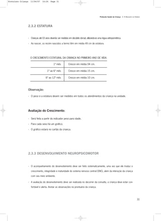 Protocolo Saúde da Criança - 2. A AVALIAÇÃO DA CRIANÇA
31
O CRESCIMENTO ESTATURAL DA CRIANÇA NO PRIMEIRO ANO DE VIDA:
2.3.2 ESTATURA
- Crianças até 03 anos deverão ser medidas em decúbito dorsal, utilizando-se uma régua antropométrica.
- Ao nascer, os recém nascidos a termo têm em média 49 cm de estatura.
Observação:
- O peso e a estatura devem ser medidos em todos os atendimentos da criança na unidade.
Avaliação do Crescimento:
- Será feita a partir do indicador peso para idade.
- Para cada sexo há um gráfico.
- O gráfico estará no cartão da criança.
1º mês
1º ao 6º mês
6º ao 12º mês
Cresce em média 04 cm.
Cresce em média 15 cm.
Cresce em média 10 cm.
2.3.3 DESENVOLVIMENTO NEUROPSICOMOTOR
- O acompanhamento do desenvolvimento deve ser feito sistematicamente, uma vez que ele traduz o
crescimento, integridade e maturidade do sistema nervoso central (SNC), alem da interação da criança
com seu meio ambiente.
- A avaliação do desenvolvimento deve ser realizada no decorrer da consulta, a criança deve estar con-
fortável e alerta. Anotar as observações no prontuário da criança.
Protoloco Criança 11/04/07 14:24 Page 31
 