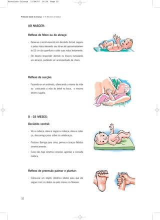 Protocolo Saúde da Criança - 2. A AVALIAÇÃO DA CRIANÇA
32
0 - 03 MESES:
Decúbito ventral:
- Vira a cabeça, eleva e segura a cabeça, eleva a cabe-
ça, descarrega peso sobre os antebraços.
Reflexo de Moro ou do abraço:
- Deixa-se o recém-nascido em decúbito dorsal, segure-
o pelas mãos elevando seu tórax até aproximadamen-
te 03 cm da superfície e solte suas mãos lentamente.
- Ele deverá responder abrindo os braços (simulando
um abraço), podendo ser acompanhado de choro.
Reflexo de sucção:
- Fazendo-se um estímulo, oferecendo a mama da mãe
ou colocando a mão do bebê na boca, o mesmo
deverá sugá-la.
- Postura: Barriga para cima, pernas e braços fletidos
simetricamente;
- Caso não haja simetria corporal, agendar a consulta
médica.
Reflexo de preensão palmar e plantar:
- Coloca-se um objeto cilíndrico (dedo) para que ele
segure com os dedos ou pelo menos os flexione.
AO NASCER:
Protoloco Criança 11/04/07 14:24 Page 32
 