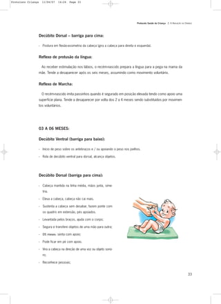 Protocolo Saúde da Criança - 2. A AVALIAÇÃO DA CRIANÇA
33
Decúbito Dorsal – barriga para cima:
- Postura em flexão-assimetria da cabeça (gira a cabeça para direita e esquerda).
Reflexo de protusão da língua:
Ao receber estimulação nos lábios, o recém-nascido prepara a língua para a pega na mama da
mãe. Tende a desaparecer após os seis meses, assumindo como movimento voluntário.
Reflexo de Marcha:
O recém-nascido imita passinhos quando é segurado em posição elevada tendo como apoio uma
superfície plana. Tende a desaparecer por volta dos 2 a 4 meses sendo substituídos por movimen-
tos voluntários.
03 A 06 MESES:
Decúbito Ventral (barriga para baixo):
- Início de peso sobre os antebraços e / ou apoiando o peso nos joelhos.
- Rola de decúbito ventral para dorsal, alcança objetos.
Decúbito Dorsal (barriga para cima):
- Cabeça mantida na linha média, mãos junta, sime-
tria.
- Eleva a cabeça, cabeça não cai mais.
- Sustenta a cabeça sem desabar, fazem ponte com
os quadris em extensão, pés apoiados.
- Levantada pelos braços, ajuda com o corpo;
- Segura e transfere objetos de uma mão para outra;
- 05 meses: senta com apoio;
- Pode ficar em pé com apoio.
- Vira a cabeça na direção de uma voz ou objeto sono-
ro;
- Reconhece pessoas;
Protoloco Criança 11/04/07 14:24 Page 33
 