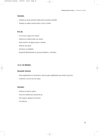 Protocolo Saúde da Criança - 2. A AVALIAÇÃO DA CRIANÇA
35
12 A 18 MESES:
Decúbito Ventral:
- Sobe engatinhando em cama/mesa, sobe escadas engatinhando para frente e para trás;
- Levanta-se e fica em pé sem apoio.
Sentado:
- Senta-se em bancos baixos;
- Passa de sentado para posição de pé;
- Sem segurar, agacha-se ao brincar;
- Faz rabiscos.
Sentado:
- Sentado em varias posições (realiza pivô na posição sentada);
- Sentado na cadeira sozinha inclina o tronco à frente.
Em pé:
- Fica em pé e segura nos móveis;
- Desloca-se na lateral (anda com apoio);
- Anda sozinho e dá alguns passos e desaba.
- Senta-se sem apoio.
- Arrasta-se ou engatinha.
- Responde diferentemente às pessoas familiares e estranhos.
Protoloco Criança 11/04/07 14:24 Page 35
 