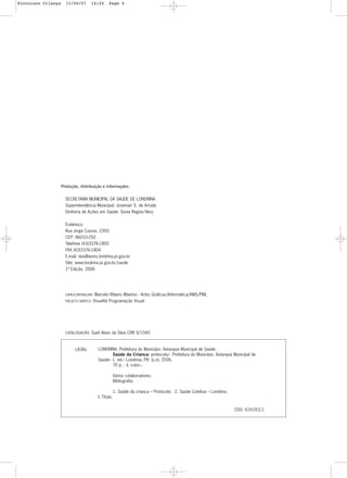 4
Produção, distribuição e informações:
SECRETARIA MUNICIPAL DA SAÚDE DE LONDRINA
Superintendência Municipal: Josemari S. de Arruda
Diretoria de Ações em Saúde: Sonia Regina Nery
Endereço:
Rua Jorge Casoni, 2350.
CEP: 86010-250
Telefone (43)3376-1800
FAX (43)3376-1804
E-mail: das@asms.londrina.pr.gov.br
Site: www.londrina.pr.gov.br/saude
1ª Edição. 2006
CAPA/CONTRACAPA: Marcelo Ribeiro Máximo - Artes Gráficas/Informática/AMS/PML
PROJETO GRÁFICO: Visualitá Programação Visual
CATALOGAÇÃO: Sueli Alves da Silva CRB 9/1040
LONDRINA. Prefeitura do Município. Autarquia Municipal de Saúde.
Saúde da Criança: protocolo/. Prefeitura do Município. Autarquia Municipal de
Saúde-- 1. ed.-- Londrina, PR: [s.n], 2006.
70 p. : il. color.--
Vários colaboradores.
Bibliografia.
1. Saúde da criança – Protocolo. 2. Saúde Coletiva – Londrina.
I. Título.
CDU: 616-053.2
L838s
Protoloco Criança 11/04/07 14:24 Page 4
 