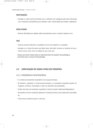 Protocolo Saúde da Criança - 2. A AVALIAÇÃO DA CRIANÇA
40
MASTIGAÇÃO:
- Investigar se realiza de forma eficiente, pois a ineficiência da mastigação pode estar relacionada
com a respiração oral (preferência por alimentos moles; solicita líquido para facilitar a deglutição).
DEGLUTIÇÃO:
- Observar dificuldade para deglutir sólido (principalmente carnes e verduras/ legumes crus).
VOZ:
- Observar possíveis alterações na qualidade vocal (a mais freqüente é a rouquidão);
- Investigar se a criança faz abuso vocal (grita muito, fala muito), observar as situações em que o
mesmo ocorre, assim como os modelos (os pais, avós, etc).
Sempre que houver dúvida quanto ao desenvolvimento dos aspectos fonoaudiológicos
encaminhar para o serviço de fonoaudiologia.
2.5 VERIFICAÇÃO DE SINAIS VITAIS EM PEDIATRIA
2.5.1 FREQÜÊNCIA RESPIRATÓRIA
É o número de movimentos respiratórios num espaço de tempo.
- No lactente e, sobretudo, no recém-nascido prematuro, os movimentos respiratórios podem ser
irregulares, arrítmicos, intermitentes e ainda com alternância da profundidade.
- Existem dois tipos de movimentos respiratórios: torácico (costal) e abdominal (diafragmático).
- No lactente é normal a respiração abdominal. A respiração torácica nessa idade indica anormalida-
de.
- O tipo torácico predomina após os sete anos.
Protoloco Criança 11/04/07 14:24 Page 40
 