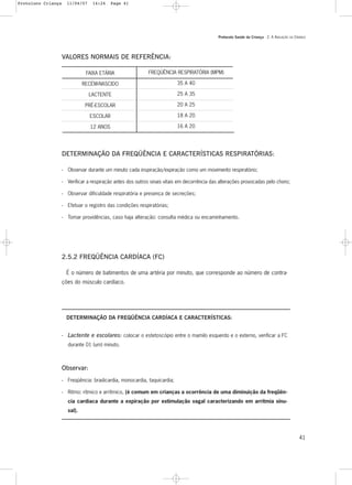 Protocolo Saúde da Criança - 2. A AVALIAÇÃO DA CRIANÇA
41
VALORES NORMAIS DE REFERÊNCIA:
FREQÜÊNCIA RESPIRATÓRIA (MPM)
35 A 40
25 A 35
20 A 25
18 A 20
16 A 20
FAIXA ETÁRIA
RECÉM-NASCIDO
LACTENTE
PRÉ-ESCOLAR
ESCOLAR
12 ANOS
DETERMINAÇÃO DA FREQÜÊNCIA E CARACTERÍSTICAS RESPIRATÓRIAS:
- Observar durante um minuto cada inspiração/expiração como um movimento respiratório;
- Verificar a respiração antes dos outros sinais vitais em decorrência das alterações provocadas pelo choro;
- Observar dificuldade respiratória e presença de secreções;
- Efetuar o registro das condições respiratórias;
- Tomar providências, caso haja alteração: consulta médica ou encaminhamento.
2.5.2 FREQÜÊNCIA CARDÍACA (FC)
É o número de batimentos de uma artéria por minuto, que corresponde ao número de contra-
ções do músculo cardíaco.
DETERMINAÇÃO DA FREQÜÊNCIA CARDÍACA E CARACTERÍSTICAS:
- Lactente e escolares: colocar o estetoscópio entre o mamilo esquerdo e o externo, verificar a FC
durante 01 (um) minuto.
Observar:
- Freqüência: bradicardia, monocardia, taquicardia;
- Ritmo: rítmico e arrítmico, (é comum em crianças a ocorrência de uma diminuição da freqüên-
cia cardíaca durante a expiração por estimulação vagal caracterizando em arritmia sinu-
sal).
Protoloco Criança 11/04/07 14:24 Page 41
 