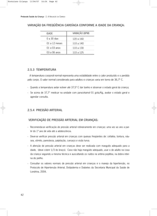 Protocolo Saúde da Criança - 2. A AVALIAÇÃO DA CRIANÇA
42
VARIAÇÃO (BPM)
120 a 160
110 a 140
110 a 130
110 a 125
IDADE
0 a 30 dias
01 a 12 meses
01 a 03 anos
03 a 06 anos
VARIAÇÃO DA FREQÜÊNCIA CARDÍACA CONFORME A IDADE DA CRIANÇA:
2.5.3 TEMPERATURA
A temperatura corporal normal representa uma estabilidade entre o calor produzido e o perdido
pelo corpo. O valor normal considerado para adultos e crianças varia em torno de 36,7º C.
- Quando a temperatura axilar estiver até 37,5º C dar banho e observar o estado geral da criança;
- Se acima de 37,7° medicar na unidade com paracetamol 01 gota/Kg, avaliar o estado geral e
agendar consulta.
2.5.4 PRESSÃO ARTERIAL
VERIFICAÇÃO DE PRESSÃO ARTERIAL EM CRIANÇAS:
- Recomenda-se verificação de pressão arterial rotineiramente em crianças: uma vez ao ano a par-
tir do 1º ano de vida até a adolescência.
- Deve-se verificar pressão arterial em crianças com queixas freqüentes de: cefaléia, tontura, náu-
sea, vômito, parestesia, palpitação, cansaço e visão turva.
- A aferição de pressão arterial em crianças deve ser realizada com manguito adequado para a
idade, (deve cobrir 1/3 do braço). Caso não haja manguito adequado, usar o de adulto na coxa
da criança seguindo a mesma técnica e auscultando os ruídos na artéria poplítea, na dobra inter-
na do joelho.
- Consultar os valores normais de pressão arterial em crianças e o manejo da hipertensão, no
Protocolo de Hipertensão Arterial, Dislipidemia e Diabetes da Secretaria Municipal da Saúde de
Londrina, 2004.
Protoloco Criança 11/04/07 14:24 Page 42
 