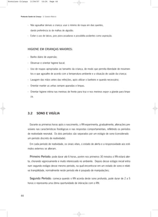 Protocolo Saúde da Criança - 3. CUIDADOS BÁSICOS
44
- Não agasalhar demais a criança; usar o mínimo de roupa em dias quentes,
dando preferência às de malhas de algodão.
- Evitar o uso de talcos, pois piora assaduras e possibilita acidentes como aspiração.
HIGIENE EM CRIANÇAS MAIORES:
- Banho diário de aspersão;
- Observar e orientar higiene bucal;
- Uso de roupas apropriadas ao tamanho da criança, de modo que permita liberdade de movimen-
tos e que agasalhe de acordo com a temperatura ambiente e a situação de saúde da criança;
- Lavagem das mãos antes das refeições, após utilizar o banheiro e quando necessário;
- Orientar manter as unhas sempre aparadas e limpas.
- Orientar higiene intima nas meninas de frente para traz e nos meninos expor a glande para limpe-
za.
3.2 SONO E VIGÍLIA
Durante as primeiras horas após o nascimento, o RN experimenta, gradualmente, alterações pre-
visíveis nas características fisiológicas e nas respostas comportamentais, refletindo os períodos
de reatividade neonatal. Os dois períodos são separados por um estágio de sono (considerado
um período discreto de reatividade).
Em cada período de reatividade, os sinais vitais, o estado de alerta e a responsividade aos estí-
mulos externos se alteram.
Primeiro Período: pode durar até 6 horas, porém nos primeiros 30 minutos o RN estará aler-
ta, chorando vigorosamente e muito interessado no ambiente. Depois desse estágio inicial entra
num segundo estágio desse mesmo período, na qual encontra-se em um estado de sono e relati-
va tranqüilidade, normalmente neste período ele é poupado de manipulações;
Segundo Período: começa quando o RN acorda deste sono profundo, pode durar de 2 a 5
horas e representa uma ótima oportunidade de interação com o RN.
Protoloco Criança 11/04/07 14:24 Page 44
 