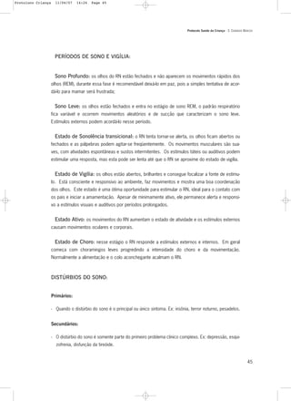 Protocolo Saúde da Criança - 3. CUIDADOS BÁSICOS
45
PERÍODOS DE SONO E VIGÍLIA:
Sono Profundo: os olhos do RN estão fechados e não aparecem os movimentos rápidos dos
olhos (REM), durante essa fase é recomendável deixá-lo em paz, pois a simples tentativa de acor-
dá-lo para mamar será frustrada;
Sono Leve: os olhos estão fechados e entra no estágio de sono REM, o padrão respiratório
fica variável e ocorrem movimentos aleatórios e de sucção que caracterizam o sono leve.
Estímulos externos podem acordá-lo nesse período.
Estado de Sonolência transicional: o RN tenta tornar-se alerta, os olhos ficam abertos ou
fechados e as pálpebras podem agitar-se freqüentemente. Os movimentos musculares são sua-
ves, com atividades espontâneas e sustos intermitentes. Os estímulos táteis ou auditivos podem
estimular uma resposta, mas esta pode ser lenta até que o RN se aproxime do estado de vigília.
Estado de Vigília: os olhos estão abertos, brilhantes e consegue focalizar a fonte de estímu-
lo. Está consciente e responsivo ao ambiente, faz movimentos e mostra uma boa coordenação
dos olhos. Este estado é uma ótima oportunidade para estimular o RN, ideal para o contato com
os pais e iniciar a amamentação. Apesar de minimamente ativo, ele permanece alerta e responsi-
vo a estímulos visuais e auditivos por períodos prolongados.
Estado Ativo: os movimentos do RN aumentam o estado de atividade e os estímulos externos
causam movimentos oculares e corporais.
Estado de Choro: nesse estágio o RN responde a estímulos externos e internos. Em geral
começa com choramingos leves progredindo a intensidade do choro e da movimentação.
Normalmente a alimentação e o colo aconchegante acalmam o RN.
DISTÚRBIOS DO SONO:
Primários:
- Quando o distúrbio do sono é o principal ou único sintoma. Ex: insônia, terror noturno, pesadelos.
Secundários:
- O distúrbio do sono é somente parte do primeiro problema clinico complexo. Ex: depressão, esqui-
zofrenia, disfunção da tireóide.
Protoloco Criança 11/04/07 14:24 Page 45
 