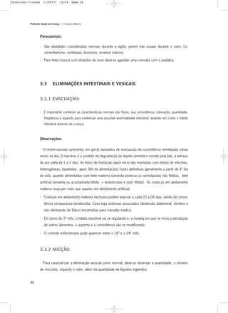 Protocolo Saúde da Criança - 3. CUIDADOS BÁSICOS
46
Parassoniais:
- São atividades consideradas normais durante a vigília, porem não visuais durante o sono. Ex:
sonambulismo, sonilóquio, bruxismo, enurese noturna.
- Para toda criança com distúrbio de sono deve-se agendar uma consulta com o pediatra.
3.3 ELIMINAÇÕES INTESTINAIS E VESICAIS
3.3.1 EVACUAÇÃO:
- É importante conhecer as características normais das fezes, sua consistência, coloração, quantidade,
freqüência e aspecto para evidenciar uma possível anormalidade intestinal, levando em conta o hábito
intestinal anterior da criança.
Observações:
O recém-nascido apresenta, em geral, episódios de evacuação de consistência semilíquida várias
vezes ao dia. O mecônio é o produto da degradação do líquido amniótico corado pela bile, é elimina-
do por volta de 1 a 2 dias. As fezes de transição (após início das mamadas com restos de mecônio,
heterogêneas, liquefeitas - após 36h de alimentação); Fezes definitivas (geralmente a partir do 4º dia
de vida, quando alimentadas com leite materno (amarela pastosa ou semi-líquidas não fétidas, leite
artificial (amarela ou acastanhada fétida + endurecidas e odor fétido). As crianças em aleitamento
materno evacuam mais que aquelas em aleitamento artificial;
- Crianças em aleitamento materno exclusivo podem evacuar a cada 03 a 04 dias, sendo de consis-
tência semipastosa (amolecida). Caso haja sintomas associados (distensão abdominal, vômitos e
não eliminação de flatus) encaminhar para consulta médica.
- Em torno do 3º mês, o hábito intestinal vai se regulando e, a medida em que se inicia a introdução
de outros alimentos, o aspecto e a consistência vão se modificando.
- O controle esfincteriano pode aparecer entre o 18º e o 24º mês.
3.3.2 MICÇÃO:
Para caracterizar a eliminação vesical como normal, deve-se observar a quantidade, o número
de micções, aspecto e odor, além da quantidade de líquidos ingeridos.
Protoloco Criança 11/04/07 14:24 Page 46
 