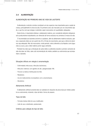 Protocolo Saúde da Criança - 3. CUIDADOS BÁSICOS
47
3.4 ALIMENTAÇÃO
ALIMENTAÇÃO NO PRIMEIRO ANO DE VIDA DO LACTENTE
A alimentação e nutrição corretas constituem um dos aspectos mais importantes para a saúde da
criança, principalmente no início da vida. Os primeiros anos são marcados por um crescimento rápi-
do, o que faz com que energia e nutrientes sejam necessários em quantidades adequadas.
Desta forma, é importante enfatizar o aleitamento materno, por considerá-lo alimento indispensá-
vel e praticamente insubstituível a ser oferecido de forma exclusiva nos primeiros 6 meses de vida.
É recomendado aos lactentes de termo e saudáveis, além do aleitamento materno exclusivo, ape-
nas a exposição diária ao sol a partir dos 20 a 30 dias do nascimento, para que a oferta de vitami-
nas seja adequada. Não são necessários, neste período, outros alimentos e/ou líquidos como água
chás ou sucos, pois o leite materno já tem água suficiente.
Portanto fica claro que a introdução de outros leites ou alimentos durante o primeiro semestre de
vida não deve ser feita, salvo sob recomendação de médico pediatra ou nutricionista que acompa-
nhem o lactente.
Situações difíceis em relação à amamentação
- Enfermidades infecciosas; infecções bacterianas;
- Infecções maternas com agentes de alta patogenicidade: HIV;
- Psicose ou doença mental grave da mãe;
- Neoplasias;
- Uso de medicamentos incompatíveis com a amamentação;
- Alcoolismo;
Aleitamento Artificial
O aleitamento artificial somente deve ser adotado em situações de prescrição por médico pedia-
tra ou nutricionista, incluindo o tipo de leite e forma de preparo.
Tipos de leite
- Fórmulas lácteas (leite de vaca modificado);
- Leite de vaca: esterilizado, pasteurizado.
Critérios para seleção do tipo de leite:
Protoloco Criança 11/04/07 14:24 Page 47
 