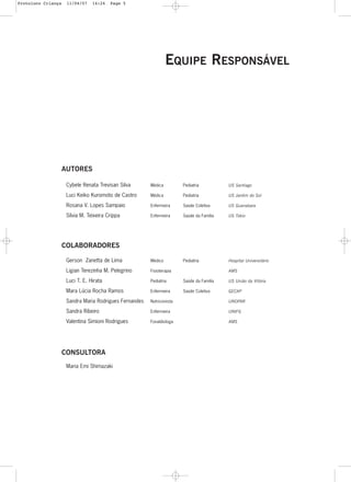 5
EQUIPE RESPONSÁVEL
AUTORES
Cybele Renata Trevisan Silva Médica Pediatria US Santiago
Luci Keiko Kuromoto de Castro Médica Pediatria US Jardim do Sol
Rosana V. Lopes Sampaio Enfermeira Saúde Coletiva US Guanabara
Sílvia M. Teixeira Crippa Enfermeira Saúde da Família US Tókio
COLABORADORES
Gerson Zanetta de Lima Médico Pediatria Hospital Universitário
Ligian Terezinha M. Pelegrino Fisioterapia AMS
Luci T. E. Hirata Pediatria Saúde da Família US União da Vitória
Mara Lúcia Rocha Ramos Enfermeira Saúde Coletiva GECAP
Sandra Maria Rodrigues Fernandes Nutricionista UNOPAR
Sandra Ribeiro Enfermeira UNIFIL
Valentina Simioni Rodrigues Fonaldiologa AMS
CONSULTORA
Maria Emi Shimazaki
Protoloco Criança 11/04/07 14:24 Page 5
 
