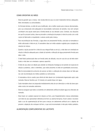Protocolo Saúde da Criança - 3. CUIDADOS BÁSICOS
51
COMO ORIENTAR AS MÃES
- Deve-se garantir que a criança não receba leite de vaca cru (sem tratamento térmico adequado),
leites desnatados ou achocolatados.
- As fórmulas lácteas, ou leite de vaca modificado, são a melhor opção para crianças desmamadas,
pois sua composição está adequada às necessidades nutricionais do lactente, mas nem sempre
constituem uma opção viável para a família devido ao seu elevado custo. Contudo, nas situações
em que for possível usá-las, deve-se proceder a orientação de preparo à mãe de acordo com a indi-
cação do fabricante e respeitando o volume aceito pela criança.
- Para reconstituição das formulas, a água deve ser previamente fervida, colocada na mamadeira e
então adicionado o leite em pó. A mamadeira deve ser então vedada e agitada para completa dis-
solução da mistura.
- Quando a opção possível for o leite de vaca integral fluido ou em pó, a mãe deve ser orientada em
relação à diluição adequada para a idade do lactente e utilização de água previamente fervida para
diluir o leite.
- O leite fluido pasteurizado deve ser fervido antes de utilizado, mas em caso de uso de leite esteri-
lizado a mãe deve ser orientada a apenas aquecê-lo.
- O leite de vaca deve ser diluído para atender às limitações fisiológicas do lactente em especial em
relação a proteínas, cálcio e eletrólitos, que estão presentes no leite em quantidades excessivas.
- Não há necessidade de acréscimo de açúcar ao leite e a utilização de cereais deve ser feita ape-
nas sob recomendação do médico pediatra ou nutricionista.
- A mamadeira e bicos usados para oferta do leite devem ser corretamente higienizados após cada
mamada. Deve-se fervê-los por 10 minutos em panela limpa com água.
- Cada mamadeira deve ser preparada imediatamente antes de ser oferecida e a mãe não deve apro-
veitar restos de mamadas anteriores.
- Deve-se assegurar que todos os lactentes em aleitamento artificial recebam água nos intervalos de
mamada.
- Deve haver um cuidado especial em relação ao ferro, pois freqüentemente crianças alimentadas
com leite de vaca apresentam deficiência de ferro ou anemia ferropriva. Assim sendo é recomen-
dado o uso de suplementação de ferro para crianças em aleitamento artificial com o objetivo de
prevenir a depleção dos estoques de ferro, o que será recomendado à mãe pelo médico pediatra.
ALIMENTAÇÃO COMPLEMENTAR DO LACTENTE
Protoloco Criança 11/04/07 14:24 Page 51
 