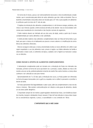 Protocolo Saúde da Criança - 3. CUIDADOS BÁSICOS
52
Em torno dos 6 meses, passa a ser nutricionalmente necessário o início da alimentação comple-
mentar, que é caracterizada pela oferta de outros alimentos que não o leite ao lactente. Para os
lactentes amamentados esta prática deve ser iniciada após o 6° mês e para aqueles em aleitamen-
to artificial a partir do início do 5° mês de vida.
O objetivo da introdução dos alimentos complementares é o de fornecer energia, proteínas, vita-
minas e sais minerais quando a oferta exclusiva de leite já não atende mais às necessidades nutri-
cionais para manutenção do crescimento e das funções normais do organismo.
O leite materno deverá ser ofertado até aos dois anos de idade, sendo a partir dos 6 meses
complementado por outros alimentos e não substituído.
A oferta de leite materno mais alimentos complementares deve ser feita de forma lenta e gra-
dual, para que a criança vá se habituando aos poucos a novos sabores e à modificação da consis-
tência dos alimentos oferecidos.
Deve-se assegurar ainda que a criança amamentada receba os novos alimentos em colher e que
sejam respeitados o uso dos alimentos mais comuns à região e ao hábito alimentar da família e
observados o baixo custo, os alimentos da época, cuidados com a higiene ao manusear e prepa-
rar as refeições.
COMO INICIAR A OFERTA DE ALIMENTOS COMPLEMENTARES
A alimentação complementar pode ser iniciada com a introdução de frutas nos intervalos das
mamadas, primeiro na forma de sucos que devem ser, a princípio, coados, diluídos ao meio e ofe-
recidos uma vez ao dia, preferencialmente no lanche da manhã. Nos outros horários a criança deve
continuar a ser colocada ao seio para mamar.
Aproximadamente de 7 a 10 dias após a introdução dos sucos, as frutas podem ser oferecidas
na forma de papas (amassadas com o garfo ou raspadas com a colher) e passarem a constituir o
lanche da tarde.
As frutas apresentam fácil digestibilidade e sabor suave, além de complementarem o teor de vita-
minas e minerais. Não existem contra-indicações em relação a este grupo de alimentos, devido
ao seu baixo poder alergênico.
É importante sempre ter em mente o papel regulador intestinal das frutas, com tendências laxan-
tes (mamão, laranja) e obstipantes (maçã, banana). O tipo de fruta indicada à criança deve respei-
tar as características regionais, o preço, a sazonalidade e o seu conteúdo em fibras.
É IMPORTANTE QUE A MÃE SAIBA
Protoloco Criança 11/04/07 14:24 Page 52
 