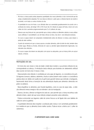 Protocolo Saúde da Criança - 3. CUIDADOS BÁSICOS
53
- No início a criança pode aceitar pequenas quantidades dos novos alimentos e isto é normal até que ela
esteja completamente adaptada. Por isso deve-se oferecer o peito após a refeição (lanche da manhã e
da tarde), e em todos os outros horários do dia.
- A quantidade de suco de frutas a ser ofertada deve ser aumentada gradativamente de acordo com a
aceitação da criança, até atingir 100 a 150 ml por dia. Em relação às papas de frutas, iniciar com uma
colher de chá e aumentar progressivamente para 2 a 4 colheres de sopa.
- Deve-se usar uma fruta por vez, para permitir que a criança conheça os diferentes sabores e nunca utilizar
sucos artificiais. É aconselhável o uso de frutas cítricas no início, mas não é uma indicação exclusiva.
- Os sucos e papas devem ser preparados imediatamente antes de oferecer à criança, para reduzir a
perda de valor nutritivo.
- A partir do momento em que a criança passou a receber alimentos, além do leite da mãe, também deve
receber água, filtrada ou fervida, oferecida em copo ou utensílio rígido devidamente higienizado, nos
intervalos das refeições.
- Os sucos e papas não devem ser adoçados com açúcar ou adoçantes, pois as frutas já têm um açúcar
natural, a frutose.
REFEIÇÕES DE SAL
Em torno dos seis meses e meio de idade o bebê deve receber a sua primeira refeição de sal,
correspondendo ao almoço. A introdução desta refeição para lactentes em aleitamento artificial
deve ocorrer em torno dos 5 meses e meio.
Classicamente esta refeição é constituída por uma papa de legumes, na consistência de purê.
Os legumes (cenoura, abóbora, abobrinha, chuchu e outros) devem estar cozidos e a consistência
pastosa deve ser obtida com auxílio de um garfo para garantir textura que estimule a mastigação,
favorecendo desta forma a transição de uma alimentação líquida para alimentos oferecidos em
grãos ou pedaços.
Nunca liquidificar os alimentos, pois ficando liquefeitos, como no caso de sopas ralas, a refei-
ção oferecerá menos energia e não vai estimular o ato da mastigação.
Deve-se, de início, oferecer um legume de cada vez para permitir que a criança reconheça cada
alimento (cheiro, sabor) até que numa refeição estejam presentes vários alimentos.
Pode-se acrescentar aos legumes caldo de carnes frescas ou de fígado (não usar tabletes de
caldo de carne ou galinha).
A quantidade oferecida deve respeitar a aceitação pela criança e ser aumentada gradativamen-
te à medida em que os alimentos forem melhor aceitos. Pode-se iniciar a oferta com 1 colher de
sobremesa.
É IMPORTANTE QUE A MÃE SAIBA
Protoloco Criança 11/04/07 14:24 Page 53
 
