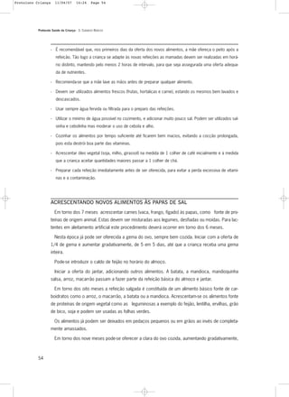 Protocolo Saúde da Criança - 3. CUIDADOS BÁSICOS
54
- É recomendável que, nos primeiros dias da oferta dos novos alimentos, a mãe ofereça o peito após a
refeição. Tão logo a criança se adapte às novas refeições as mamadas devem ser realizadas em horá-
rio distinto, mantendo pelo menos 2 horas de intervalo, para que seja assegurada uma oferta adequa-
da de nutrientes.
- Recomenda-se que a mãe lave as mãos antes de preparar qualquer alimento.
- Devem ser utilizados alimentos frescos (frutas, hortaliças e carne), estando os mesmos bem lavados e
descascados.
- Usar sempre água fervida ou filtrada para o preparo das refeições.
- Utilizar o mínimo de água possível no cozimento, e adicionar muito pouco sal. Podem ser utilizados sal-
sinha e cebolinha mas moderar o uso de cebola e alho.
- Cozinhar os alimentos por tempo suficiente até ficarem bem macios, evitando a cocção prolongada,
pois esta destrói boa parte das vitaminas.
- Acrescentar óleo vegetal (soja, milho, girassol) na medida de 1 colher de café inicialmente e à medida
que a criança aceitar quantidades maiores passar a 1 colher de chá.
- Preparar cada refeição imediatamente antes de ser oferecida, para evitar a perda excessiva de vitami-
nas e a contaminação.
ACRESCENTANDO NOVOS ALIMENTOS ÀS PAPAS DE SAL
Em torno dos 7 meses acrescentar carnes (vaca, frango, fígado) às papas, como fonte de pro-
teínas de origem animal. Estas devem ser misturadas aos legumes, desfiadas ou moídas. Para lac-
tentes em aleitamento artificial este procedimento deverá ocorrer em torno dos 6 meses.
Nesta época já pode ser oferecida a gema do ovo, sempre bem cozida. Iniciar com a oferta de
1/4 de gema e aumentar gradativamente, de 5 em 5 dias, até que a criança receba uma gema
inteira.
Pode-se introduzir o caldo de feijão no horário do almoço.
Iniciar a oferta do jantar, adicionando outros alimentos. A batata, a mandioca, mandioquinha
salsa, arroz, macarrão passam a fazer parte da refeição básica do almoço e jantar.
Em torno dos oito meses a refeição salgada é constituída de um alimento básico fonte de car-
boidratos como o arroz, o macarrão, a batata ou a mandioca. Acrescentam-se os alimentos fonte
de proteínas de origem vegetal como as leguminosas a exemplo do feijão, lentilha, ervilhas, grão
de bico, soja e podem ser usadas as folhas verdes.
Os alimentos já podem ser deixados em pedaços pequenos ou em grãos ao invés de completa-
mente amassados.
Em torno dos nove meses pode-se oferecer a clara do ovo cozida, aumentando gradativamente,
Protoloco Criança 11/04/07 14:24 Page 54
 