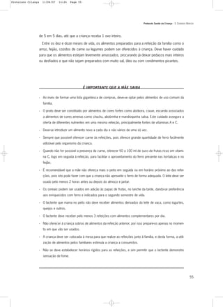Protocolo Saúde da Criança - 3. CUIDADOS BÁSICOS
55
de 5 em 5 dias, até que a criança receba 1 ovo inteiro.
Entre os dez e doze meses de vida, os alimentos preparados para a refeição da família como o
arroz, feijão, cozidos de carne ou legumes podem ser oferecidos à criança. Deve haver cuidado
para que os alimentos estejam levemente amassados, procurando já deixar pedaços mais inteiros
ou desfiados e que não sejam preparados com muito sal, óleo ou com condimentos picantes.
É IMPORTANTE QUE A MÃE SAIBA
- Ao invés de formar uma lista gigantesca de compras, deve-se optar pelos alimentos de uso comum da
família.
- O prato deve ser constituído por alimentos de cores fortes como abóbora, couve, escarola associados
a alimentos de cores amenas como chuchu, abobrinha e mandioquinha salsa. Este cuidado assegura a
oferta de diferentes nutrientes em uma mesma refeição, principalmente fontes de vitaminas A e C.
- Deve-se introduzir um alimento novo a cada dia e não vários de uma só vez.
- Sempre que possível oferecer carne às refeições, pois oferece grande quantidade de ferro facilmente
utilizável pelo organismo da criança.
- Quando não for possível a presença da carne, oferecer 50 a 100 ml de suco de frutas ricas em vitami-
na C, logo em seguida à refeição, para facilitar o aproveitamento do ferro presente nas hortaliças e no
feijão.
- É recomendável que a mãe não ofereça mais o peito em seguida ou em horário próximo ao das refei-
ções, pois isto pode fazer com que a criança não aproveite o ferro de forma adequada. O leite deve ser
usado pelo menos 2 horas antes ou depois do almoço e jantar.
- Os cereais podem ser usados em adição às papas de frutas, no lanche da tarde, dando-se preferência
aos enriquecidos com ferro e indicados para o segundo semestre de vida.
- O lactente que mama no peito não deve receber alimentos derivados do leite de vaca, como iogurtes,
queijos e outros.
- O lactente deve receber pelo menos 3 refeições com alimentos complementares por dia.
- Não oferecer à criança sobras de alimentos da refeição anterior, por isso prepare-os apenas no momen-
to em que vão ser usados.
- A criança deve ser colocada à mesa para que realize as refeições junto à família, e desta forma, a utili-
zação de alimentos pelos familiares estimula a criança a consumí-los.
- Não se deve estabelecer horários rígidos para as refeições, e sim permitir que o lactente demonstre
sensação de fome.
Protoloco Criança 11/04/07 14:24 Page 55
 
