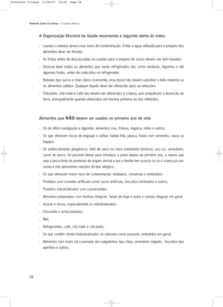 Protocolo Saúde da Criança - 3. CUIDADOS BÁSICOS
56
A Organização Mundial da Saúde recomenda o seguinte alerta às mães:
- Líquidos e bebidas devem estar livres de contaminação. Então a água utilizada para o preparo dos
alimentos deve ser fervida.
- As frutas antes de descascadas ou usadas para o preparo de sucos devem ser bem lavadas.
- Deve-se lavar todos os alimentos que serão refrigerados tais como verduras, legumes e até
algumas frutas, antes de colocá-los no refrigerador.
- Bebidas tipo sucos e chás claros (camomila, erva doce) não devem substituir o leite materno ou
os alimentos sólidos. Qualquer líquido deve ser oferecido após as refeições.
- Chá preto, chá mate e café não devem ser oferecidos à criança, pois prejudicam a absorção do
ferro, principalmente quando oferecidos em horário próximo ao das refeições.
Alimentos que NNÃÃOO devem ser usados no primeiro ano de vida
- Os de difícil mastigação e digestão: alimentos crus, frituras, lingüiça, milho e outros;
- Os que oferecem riscos de engasgo e asfixia: batata frita, pipoca, frutas com sementes, casca ou
bagaço;
- Os potencialmente alergênicos: leite de vaca cru (sem tratamento térmico), ovo cru, amendoim,
carne de porco. Se possível deixar para introduzir o peixe depois do primeiro ano, a menos que
seja a única fonte de proteínas de origem animal a que a família tem acesso ou se a criança já con-
sumiu e não apresentou reações do tipo alérgico;
- Os que oferecem maior risco de contaminação: enlatados, conservas e embutidos.
- Produtos com corantes artificiais como sucos artificiais, biscoitos recheados e outros;
- Produtos industrializados com conservantes;
- Alimentos preparados com farinhas integrais, farelo de trigo e aveia e cereais integrais em geral;
- Açúcar e doces, especialmente os industrializados;
- Chocolate e achocolatados;
- Mel;
- Refrigerantes, café, chá mate e chá preto;
- Os que contêm nitrato (industrializados ou naturais) como presunto, embutidos em geral;
- Alimentos com muito sal a exemplo dos salgadinhos tipo chips, amendoim salgado, biscoitos tipo
aperitivo e outros.
Protoloco Criança 11/04/07 14:24 Page 56
 