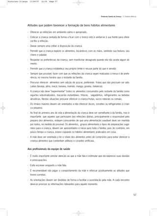 Protocolo Saúde da Criança - 3. CUIDADOS BÁSICOS
57
Atitudes que podem favorecer a formação de bons hábitos alimentares
- Oferecer as refeições em ambiente calmo e apropriado.
- Colocar a criança sentada de forma a ficar com o tronco reto e sentar-se à sua frente para ofere-
cer-lhe a refeição.
- Deixar sempre uma colher à disposição da criança.
- Permitir que a criança explore os alimentos, tocando-os com as mãos, sentindo sua textura, seu
cheiro e paladar.
- Respeitar as preferências da criança, sem manifestar desagrado quando ela não aceita algum ali-
mento.
- Permitir que a criança estabeleça seu próprio limite e recuse parte do que é servido
- Sempre que possível, fazer com que as refeições da criança sejam realizadas à mesa e de prefe-
rência, no mesmo horário que o restante da família.
- Procurar oferecer alimentos sem adição de açúcar, preferindo frutas que não precisam ser ado-
çadas (laranja, pêra, maçã, banana, mamão, manga, goiaba, melancia).
- A criança não deve “experimentar” todos os alimentos consumidos pelo restante da família como
iogurtes industrializados, macarrão instantâneo, frituras, salgadinhos, refrigerantes ou bebidas
alcoólicas. Nestas situações procurar oferecer à criança frutas, sucos naturais ou cereais.
- Os irmãos maiores devem ser orientados a não oferecer doces, sorvetes ou refrigerantes à crian-
ça pequena.
- Ao final do primeiro ano de vida a alimentação da criança deve ser semelhante à da família, mas é
importante que aqueles que participam das refeições diárias, principalmente o responsável pelo
preparo dos alimentos, estejam conscientes de que uma alimentação saudável deve ser mantida
por todos, na medida do possível. Os alimentos, grupos alimentares e tipos de preparações suge-
ridos para a criança, devem ser apresentados à mesa para toda a família, pois do contrário, em
pouco tempo a criança, estará copiando os hábitos alimentares praticados em casa.
- A mãe deve ser orientada a ler o rótulo dos alimentos antes de comprá-los para evitar oferecer à
criança alimentos que contenham aditivos e corantes artificiais.
Aos profissionais da equipe de saúde
- É muito importante prestar atenção ao que a mãe fala e estimular que ela expresse suas dúvidas
e preocupações.
- Evite escrever enquanto a mãe fala.
- É recomendável não julgar o comportamento da mãe e reforçar positivamente as atitudes que
forem corretas.
- As orientações devem ser divididas de forma a facilitar a assimilação pela mãe. A cada encontro
deve-se priorizar as informações relevantes para aquele momento.
Protoloco Criança 11/04/07 14:24 Page 57
 