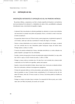 Protocolo Saúde da Criança - 3. CUIDADOS BÁSICOS
58
3.5 EXPOSIÇÃO AO SOL
ORIENTAÇÕES REFERENTES À EXPOSIÇÃO AO SOL NA PRIMEIRA INFÂNCIA:
Na primeira infância, a exposição ao sol tem a função específica de favorecer, via transforma-
ção da pró-vitamina D em vitamina D, o metabolismo do cálcio e ferro, possibilitando a adequada
mineralização óssea, crescimento de esqueleto e órgãos.
- A vitamina D não é encontrada em suficiente quantidade nos alimentos e às vezes esses alimentos
são inacessíveis às camadas mais pobres da população. Assim, o sol ainda é a maior e mais bara-
ta fonte de vitamina D.
- As exposições devem iniciar aos 20 dias de vida e serem progressivas, inicialmente de apenas 01
a 02 minutos, sendo que cada dia se aumentará 01 minuto até chegar a 10 minutos.
- Colocar a criança diretamente ao sol, mesmo no inverno, de preferência sem roupas, ou apenas
com uma camiseta leve (os raios ultravioletas podem transpassar roupas de tecidos leves).
Proteger apenas a cabeça e os olhos.
- O excesso de poluição ambiental (pó, fumaça, densidade atmosférica) e os vidros utilizados nas
janelas impedem a passagem dos raios ultravioletas.
- Escolher o horário de exposição em função da predominada radiação ultravioleta A, ou seja, antes
das 10:00 h e após as 16:00 h (horário de verão: 11:00h e 17:00h).
- Proteger a criança contra as correntes de ar. Em dias frios e com correntes de ar, deve-se evitar
a exposição ao sol ou fazê-la com agasalhos, apenas para aquecer.
- Quando a criança tem dermatite de fraldas, deve-se expor mais o local, pois as radiações ultravio-
letas são cicatrizantes e eliminam microorganismos patogênicos.
- O tempo de exposição direta ao sol dos pré-escolares, após períodos chuvosos e estações frias,
deve ser gradativo, ou seja, 15 minutos iniciais, aumentando-se 5 a 10 minutos por dia, até com-
pletar 90 minutos, antes das 10 horas ou após as 16 horas. Este tempo poderá ser dividido nos
dois períodos.
- Proteger as crianças com peles claras e sensíveis. Se a exposição for feita na praia, usar o mode-
rador solar com filtros de proteção, de acordo com sua pele.
Protoloco Criança 11/04/07 14:24 Page 58
 