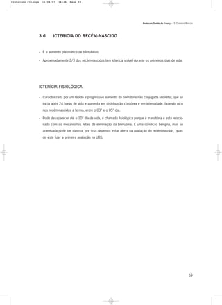 Protocolo Saúde da Criança - 3. CUIDADOS BÁSICOS
59
3.6 ICTERICIA DO RECÉM-NASCIDO
- É o aumento plasmático de bilirrubinas.
- Aproximadamente 2/3 dos recém-nascidos tem icterícia visível durante os primeiros dias de vida.
ICTERÍCIA FISIOLÓGICA:
- Caracterizada por um rápido e progressivo aumento da bilirrubina não conjugada (indireta), que se
inicia após 24 horas de vida e aumenta em distribuição corpórea e em intensidade, fazendo pico
nos recém-nascidos a termo, entre o 03° e o 05° dia.
- Pode desaparecer até o 10° dia de vida, é chamada fisiológica porque é transitória e está relacio-
nada com os mecanismos fetais de eliminação da bilirrubina. É uma condição benigna, mas se
acentuada pode ser danosa, por isso devemos estar alerta na avaliação do recém-nascido, quan-
do este fizer a primeira avaliação na UBS.
Protoloco Criança 11/04/07 14:24 Page 59
 
