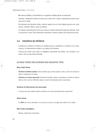 Protocolo Saúde da Criança - 4. AÇÕES PREVENTIVAS
66
Alem dessa profilaxia, recomendam-se as seguintes medidas gerais de prevenção:
- Estimular o aleitamento materno exclusivo ate o sexto mês e manter o aleitamento ate pelo menos
dois anos de idade.
- Na introdução dos alimentos sólidos, oferecer aqueles ricos em ferro (fígado, gema de ovo, grão
de bico, espinafre, feijão e carnes vermelhas).
- Em relação à administração de ferro nas crianças é melhor administrá-lo longe das refeições, onde
sua absorção é maior. Outra observação importante é orientar mudança da coloração das fezes.
4.6 VIOLÊNCIA NA INFÂNCIA
- Considera-se a violência na infância um problema grave e prevalente na convivência com outras
crianças, no relacionamento familiar e ao contato com estranhos.
- Crianças que sofrem maus tratos ou negligência, geralmente são tímidas, sem iniciativas, com
medo e tem sua alta estima diminuída.
OS MAUS TRATOS SÃO DIVIDIDOS NOS SEGUINTES TIPOS:
Maus tratos físicos:
- Síndrome do Bebê sacudido: lesões cerebrais que ocorrem quando a criança, menor de 6 meses de
idade, é sacudida por um adulto.
- Síndrome da criança espancada: ferimentos inusitados, fraturas, queimaduras ocorridos em épocas
diversas, bem como em diferentes etapas e sempre mal explicados pelos responsáveis.
Síndrome de Munchausen por procuração:
- A criança vem para cuidados devido a sintomas e/ou sinais provocados pelos responsáveis
Abuso sexual:
- Em 80% dos casos o abusador é um dos pais ou pessoa com algum laço afetivo com a família
Maus tratos psicológicos:
- Rejeição, depreciação, desrespeito.
Protoloco Criança 11/04/07 14:24 Page 66
 