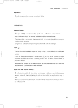 Protocolo Saúde da Criança - 4. AÇÕES PREVENTIVAS
67
Negligência:
- Omissão do responsável em prover as necessidades básicas
COMO ATUAR:
Anamnese inicial:
- Tem como finalidade estabelecer uma boa relação entre o profissional e os responsáveis.
- Não acusar, nem censurar, no intuito de proteger a criança de novas agressões.
- A abordagem deve trazer empatia, já que o atendimento tem como um dos objetivos a reorganiza-
ção dos vínculos familiares.
- O registro dos dados é muito importante, principalmente do ponto de vista legal.
Notificação:
- Pode ser da responsabilidade da equipe que assiste a criança, compartilhando com a gerência da
unidade.
- Faz-se um relatório e encaminha ao Conselho Tutelar, ou, no caso de não existir na localidade,
encaminha-se para qualquer outra autoridade judiciária (Vara da Infância, Vara da família ou
Promotoria Pública).
- A notificação ao Conselho não exclui a necessidade de se encaminhar à família para serviços de
apoio existentes, complementando a rede de suporte.
O que mais fazer além de notificar?
- Os profissionais de saúde não devem deixar para depois as medidas emergenciais (suturas, anal-
gésicos, etc), sendo de grande importância avaliar o risco imediato de recorrência dos maus tra-
tos.
- Todos os casos devem receber atenção especial, mantendo-se o acompanhamento por uma equi-
pe multiprofissional.
Protoloco Criança 11/04/07 14:24 Page 67
 