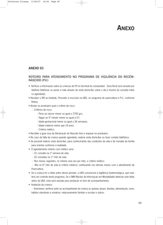 69
ANEXO
ANEXO 01
ROTEIRO PARA ATENDIMENTO NO PROGRAMA DE VIGILÂNCIA DO RECÉM-
NASCIDO (P.V.)
• Verificar a informação sobre as crianças do PV no terminal do computador. Zona Rural será avisada por
telefone (telefonar ou avisar a mãe através de visita domiciliar sobre o dia e horário da consulta médi-
ca agendada).
• Receber o RN na Unidade. Proceder à inscrição na UBS, no programa de puericultura e P.V., conforme
Rotina.
• Anotar no prontuário qual o critério de risco:
- Critérios de risco:
- Peso ao nascer menor ou igual a 2700 grs;
- Apgar ao 5º minuto menor ou igual a 07;
- Idade gestacional menor ou igual a 36 semanas;
- Idade materna menor que 18 anos;
- Critério médico.
• Recolher a guia rosa da Declaração do Nascido Vivo e arquivar no prontuário.
• No caso da falta da criança quando agendada, realizar visita domiciliar ou fazer contato telefônico.
• Se possível realizar visita domiciliar, para conhecimento das condições de vida e de moradia da família
para orientar conforme a realidade.
• O agendamento mínimo com médico será:
- 01 consulta na 1ª semana de vida;
- 02 consultas no 1º mês de vida;
- Nos meses seguintes, no mínimo uma vez por mês, a critério médico;
- Alta no 6º mês de vida (a critério médico), continuando nos demais meses com o atendimento de
Puericultura.
• Se a criança for a óbito antes desse período, a UBS comunicará a Vigilância Epidemiológica, que man-
terá um controle deste programa. Se o NIM (Núcleo de Informação em Mortalidade) detectar este óbito
antes da UBS, esta será avisada para anotação no livro de acompanhamento.
• Avaliação da criança:
- Anamnese: verificar junto ao acompanhante da criança as queixas atuais; dúvidas; alimentação; sono;
hábitos intestinais e urinários; relacionamento familiar e escolar e outros.
Protoloco Criança 11/04/07 14:24 Page 69
 