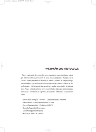 8
Para a implantação dos protocolos foram seguidas as seguintes etapas: - valida-
ção externa realizada por experts de cada área, Sociedades e Associações de
classe e Instituições de Ensino e validação interna – por meio de seleção de algu-
mas unidades – com reorganização dos processos de trabalho, capacitação dos
profissionais e monitoramento das ações para avaliar necessidades de adequa-
ções. Para a validação externa, foram encaminhadas cópias dos protocolos para
apreciação e formulação de sugestões, às seguintes entidades e seus represen-
tantes:
- Sandra Maria Rodrigues Fernandes – Depto de Nutrição – UNOPAR
- Sandra Ribeiro – Depto de Enfermagem – UNIFIL
- Gerson Zanetta de Lima – Pediatria – HURNPR
- Conselho Regional de Enfermagem
- Conselho Regional de Medicina
- Associação Médica de Londrina
VALIDAÇÃO DOS PROTOCOLOS
Protoloco Criança 11/04/07 14:24 Page 8
 