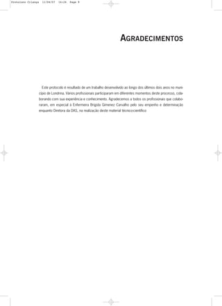 9
AGRADECIMENTOS
Este protocolo é resultado de um trabalho desenvolvido ao longo dos últimos dois anos no muni-
cípio de Londrina. Vários profissionais participaram em diferentes momentos deste processo, cola-
borando com sua experiência e conhecimento. Agradecemos a todos os profissionais que colabo-
raram, em especial à Enfermeira Brígida Gimenez Carvalho pelo seu empenho e determinação
enquanto Diretora da DAS, na realização deste material técnico-científico
Protoloco Criança 11/04/07 14:24 Page 9
 