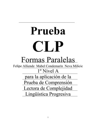 1
Prueba
CLP
Formas Paralelas
Felipe Alliende Mabel Condemarín Neva Milicic
1º Nivel A
para la aplicación de la
Prueba de Comprensión
Lectora de Complejidad
Lingüística Progresiva
 