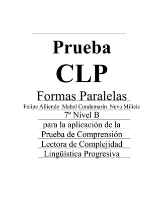 Prueba
CLP
Formas Paralelas
Felipe Alliende Mabel Condemarín Neva Milicic
7º Nivel B
para la aplicación de la
Prueba de Comprensión
Lectora de Complejidad
Lingüística Progresiva
 