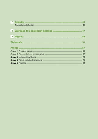 7     Cuidados .................................................................................................. 43
        Acompañamiento familiar ....................................................................................................... 46


 8     Supresión de la contención mecánica .................................................. 47

 9     Registro . .................................................................................................. 49

Bibliografía . .................................................................................................... 51

Anexos ............................................................................................................ 57
Anexo 1. Preceptos legales ........................................................................................................... 59
Anexo 2. Recomendaciones farmacológicas ................................................................................. 67
Anexo 3. Instrumentos y técnicas ................................................................................................. 73
Anexo 4. Plan de cuidados de enfermería ..................................................................................... 79
Anexo 5. Registros . ...................................................................................................................... 93
 