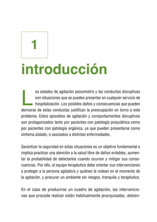 1
introducción

L
        os estados de agitación psicomotriz y las conductas disruptivas
        son situaciones que se pueden presentar en cualquier servicio de
        hospitalización. Los posibles daños y consecuencias que pueden
derivarse de estas conductas justifican la preocupación en torno a este
problema. Estos episodios de agitación y comportamientos disruptivos
son protagonizados tanto por pacientes con patología psiquiátrica como
por pacientes con patología orgánica, ya que pueden presentarse como
síntoma aislado, o asociados a distintas enfermedades.

Garantizar la seguridad en estas situaciones es un objetivo fundamental e
implica practicar una atención a la salud libre de daños evitables, aumen-
tar la probabilidad de detectarlos cuando ocurren y mitigar sus conse-
cuencias. Por ello, el equipo terapéutico debe orientar sus intervenciones
a proteger a la persona agitado/a y quiénes la rodean en el momento de
la agitación, y procurar un ambiente sin riesgos, tranquilo y terapéutico.

En el caso de producirse un cuadro de agitación, las intervencio-
nes que procede realizar están habitualmente jerarquizadas, debien-
 