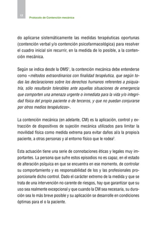 12
       Protocolo de Contención mecánica




do aplicarse sistemáticamente las medidas terapéuticas oportunas
(contención verbal y/o contención psicofarmacológica) para resolver
el cuadro inicial sin recurrir, en la medida de lo posible, a la conten-
ción mecánica.

Según se indica desde la OMS1, la contención mecánica debe entenderse
como «métodos extraordinarios con finalidad terapéutica, que según to-
das las declaraciones sobre los derechos humanos referentes a psiquia-
tría, sólo resultarán tolerables ante aquellas situaciones de emergencia
que comporten una amenaza urgente o inmediata para la vida y/o integri-
dad física del propio paciente o de terceros, y que no puedan conjurarse
por otros medios terapéuticos».

La contención mecánica (en adelante, CM) es la aplicación, control y ex-
tracción de dispositivos de sujeción mecánica utilizados para limitar la
movilidad física como medida extrema para evitar daños al/a la propio/a
paciente, a otras personas y al entorno físico que le rodea2.

Esta actuación tiene una serie de connotaciones éticas y legales muy im-
portantes. La persona que sufre estos episodios no es capaz, en el estado
de alteración psíquica en que se encuentra en ese momento, de controlar
su comportamiento y es responsabilidad de los y las profesionales pro-
porcionarle dicho control. Dado el carácter extremo de la medida y que se
trata de una intervención no carente de riesgos, hay que garantizar que su
uso sea realmente excepcional y que cuando la CM sea necesaria, su dura-
ción sea lo más breve posible y su aplicación se desarrolle en condiciones
óptimas para el o la paciente.
 
