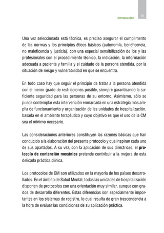 13
                                                         Introducción




Una vez seleccionada está técnica, es preciso asegurar el cumplimento
de las normas y los principios éticos básicos (autonomía, beneficencia,
no maleficencia y justicia), con una especial sensibilización de los y las
profesionales con el procedimiento técnico, la indicación, la información
adecuada a paciente y familia y el cuidado de la persona atendida, por la
situación de riesgo y vulnerabilidad en que se encuentra.

En todo caso hay que seguir el principio de tratar a la persona atendida
con el menor grado de restricciones posible, siempre garantizando la su-
ficiente seguridad para las personas de su entorno. Asimismo, sólo se
puede contemplar esta intervención enmarcada en una estrategia más am-
plia de funcionamiento y organización de las unidades de hospitalización,
basada en el ambiente terapéutico y cuyo objetivo es que el uso de la CM
sea el mínimo necesario.

Las consideraciones anteriores constituyen las razones básicas que han
conducido a la elaboración del presente protocolo y que inspiran cada uno
de sus apartados. A su vez, con la aplicación de sus directrices, el pro-
tocolo de contención mecánica pretende contribuir a la mejora de esta
delicada práctica clínica.

Los protocolos de CM son utilizados en la mayoría de los países desarro-
llados. En el ámbito de Salud Mental, todas las unidades de hospitalización
disponen de protocolos con una orientación muy similar, aunque con gra-
dos de desarrollo diferentes. Estas diferencias son especialmente impor-
tantes en los sistemas de registro, lo cual resulta de gran trascendencia a
la hora de evaluar las condiciones de su aplicación práctica.
 