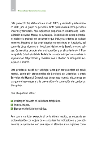 14
         Protocolo de Contención mecánica




Este protocolo fue elaborado en el año 2005, y revisado y actualizado
en 2009, por un grupo de personas, tanto profesionales como personas
usuarias y familiares, con experiencia adquirida en Unidades de Hospi-
talización de Salud Mental de Andalucía. El objetivo del grupo de traba-
jo inicial era producir un documento que incluyera criterios de calidad
mínimos, basados en los de protocolos ya existentes en Andalucía, así
como de otros vigentes en hospitales del resto de España y otros paí-
ses. Cuatro años después de su elaboración, y en el contexto del II Plan
Integral de Salud Mental de Andalucía, se estimó importante evaluar la
implantación del protocolo y revisarlo, con el objetivo de incorporar me-
joras en el mismo.

Este protocolo puede ser utilizado tanto por profesionales de salud
mental, como por profesionales de Servicios de Urgencias y otros
Servicios del Hospital General, que tienen que manejar situaciones en
las que se hace necesaria la prevención y/o contención de conductas
disruptivas.

Para ello podrían utilizar:

1    Estrategias basadas en la relación terapéutica.
2    Psicofármacos.
3    Elementos de fijación mecánica.

Aún con el carácter excepcional de la última medida, es necesaria su
protocolización con objeto de estandarizar las indicaciones y procedi-
mientos de aplicación, con una especial atención a los registros como
 