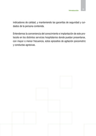 15
                                                        Introducción




indicadores de calidad, y manteniendo las garantías de seguridad y cui-
dados de la persona contenida.

Entendemos la conveniencia del conocimiento e implantación de este pro-
tocolo en los distintos servicios hospitalarios donde puedan presentarse,
con mayor o menor frecuencia, estos episodios de agitación psicomotriz
y conductas agresivas.
 