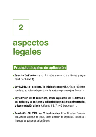 2
aspectos
legales
Preceptos legales de aplicación

C
 onstitución Española, Art. 17.1 sobre el derecho a la libertad y segu-
ridad (ver Anexo 1).

L
 ey 1/2000, de 7 de enero, de enjuiciamiento civil. Artículo 763: Inter-
namiento no voluntario por razón de trastorno psíquico (ver Anexo 1).

L
 ey 41/2002, de 14 noviembre, básica reguladora de la autonomía
del paciente y de derechos y obligaciones en materia de información
y documentación clínica: Artículos 4, 5, 7,8 y 9 (ver Anexo 1).

R
 esolución: 261/2002, de 26 de diciembre de la Dirección-Gerencia
del Servicio Andaluz de Salud, sobre atención de urgencias, traslados e
ingresos de pacientes psiquiátricos.
 