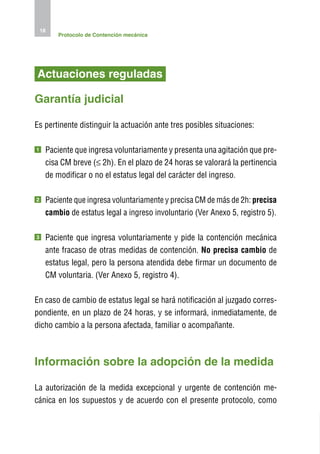 18
         Protocolo de Contención mecánica




Actuaciones reguladas

Garantía judicial

Es pertinente distinguir la actuación ante tres posibles situaciones:

1    P
      aciente que ingresa voluntariamente y presenta una agitación que pre-
     cisa CM breve (≤ 2h). En el plazo de 24 horas se valorará la pertinencia
     de modificar o no el estatus legal del carácter del ingreso.

2     aciente que ingresa voluntariamente y precisa CM de más de 2h: precisa
     P
     cambio de estatus legal a ingreso involuntario (Ver Anexo 5, registro 5).

3    P
      aciente que ingresa voluntariamente y pide la contención mecánica
     ante fracaso de otras medidas de contención. No precisa cambio de
     estatus legal, pero la persona atendida debe firmar un documento de
     CM voluntaria. (Ver Anexo 5, registro 4).

En caso de cambio de estatus legal se hará notificación al juzgado corres-
pondiente, en un plazo de 24 horas, y se informará, inmediatamente, de
dicho cambio a la persona afectada, familiar o acompañante.



I
nformación sobre la adopción de la medida

La autorización de la medida excepcional y urgente de contención me-
cánica en los supuestos y de acuerdo con el presente protocolo, como
 