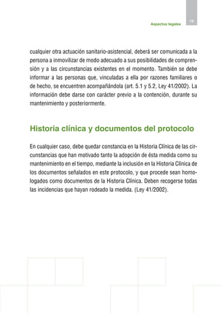 19
                                                      Aspectos legales




cualquier otra actuación sanitario-asistencial, deberá ser comunicada a la
persona a inmovilizar de modo adecuado a sus posibilidades de compren-
sión y a las circunstancias existentes en el momento. También se debe
informar a las personas que, vinculadas a ella por razones familiares o
de hecho, se encuentren acompañándola (art. 5.1 y 5.2, Ley 41/2002). La
información debe darse con carácter previo a la contención, durante su
mantenimiento y posteriormente.



H
 istoria clínica y documentos del protocolo

En cualquier caso, debe quedar constancia en la Historia Clínica de las cir-
cunstancias que han motivado tanto la adopción de ésta medida como su
mantenimiento en el tiempo, mediante la inclusión en la Historia Clínica de
los documentos señalados en este protocolo, y que procede sean homo-
logados como documentos de la Historia Clínica. Deben recogerse todas
las incidencias que hayan rodeado la medida. (Ley 41/2002).
 