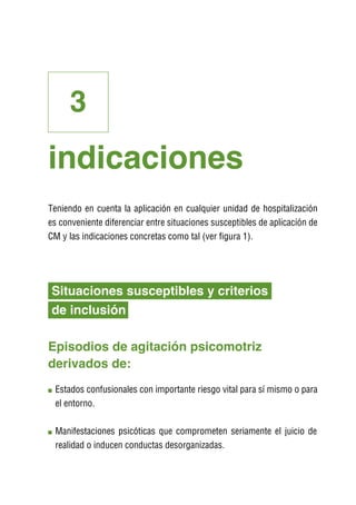 3
indicaciones
Teniendo en cuenta la aplicación en cualquier unidad de hospitalización
es conveniente diferenciar entre situaciones susceptibles de aplicación de
CM y las indicaciones concretas como tal (ver figura 1).




Situaciones susceptibles y criterios
de inclusión

Episodios de agitación psicomotriz
derivados de:
 E
  stados confusionales con importante riesgo vital para sí mismo o para
 el entorno.

 M
  anifestaciones psicóticas que comprometen seriamente el juicio de
 realidad o inducen conductas desorganizadas.
 