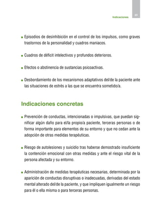 23
                                                            Indicaciones




 E
  pisodios de desinhibición en el control de los impulsos, como graves
 trastornos de la personalidad y cuadros maniacos.

 C
  uadros de déficit intelectivos y profundos deterioros.

 E
  fectos o abstinencia de sustancias psicoactivas.

 D
  esbordamiento de los mecanismos adaptativos del/de la paciente ante
 las situaciones de estrés a las que se encuentra sometido/a.



Indicaciones concretas

 P
  revención de conductas, intencionadas o impulsivas, que puedan sig-
 nificar algún daño para el/la propio/a paciente, terceras personas o de
 forma importante para elementos de su entorno y que no cedan ante la
 adopción de otras medidas terapéuticas.

 R
  iesgo de autolesiones y suicidio tras haberse demostrado insuficiente
 la contención emocional con otras medidas y ante el riesgo vital de la
 persona afectada y su entorno.

 A
  dministración de medidas terapéuticas necesarias, determinada por la
 aparición de conductas disruptivas o inadecuadas, derivadas del estado
 mental alterado del/de la paciente, y que impliquen igualmente un riesgo
 para él o ella misma o para terceras personas.
 