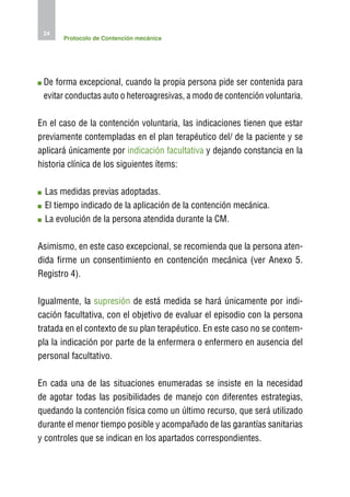 24
       Protocolo de Contención mecánica




 D
  e forma excepcional, cuando la propia persona pide ser contenida para
 evitar conductas auto o heteroagresivas, a modo de contención voluntaria.

En el caso de la contención voluntaria, las indicaciones tienen que estar
previamente contempladas en el plan terapéutico del/ de la paciente y se
aplicará únicamente por indicación facultativa y dejando constancia en la
historia clínica de los siguientes ítems:

 L
  as medidas previas adoptadas.
 E
  l tiempo indicado de la aplicación de la contención mecánica.
 L
  a evolución de la persona atendida durante la CM.

Asimismo, en este caso excepcional, se recomienda que la persona aten-
dida firme un consentimiento en contención mecánica (ver Anexo 5.
Registro 4).

Igualmente, la supresión de está medida se hará únicamente por indi-
cación facultativa, con el objetivo de evaluar el episodio con la persona
tratada en el contexto de su plan terapéutico. En este caso no se contem-
pla la indicación por parte de la enfermera o enfermero en ausencia del
personal facultativo.

En cada una de las situaciones enumeradas se insiste en la necesidad
de agotar todas las posibilidades de manejo con diferentes estrategias,
quedando la contención física como un último recurso, que será utilizado
durante el menor tiempo posible y acompañado de las garantías sanitarias
y controles que se indican en los apartados correspondientes.
 