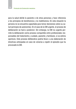 26
       Protocolo de Contención mecánica




para la salud del/de la paciente o de otras personas y hace referencia
a los principios de beneficencia y no maleficencia. En esta situación la
persona no se encuentra capacitada para tomar decisiones sobre su sa-
lud (principio de autonomía). En el caso de la CM urgente, el proceso de
deliberación se hará a posteriori. Sin embargo, la CM no urgente per-
mite la deliberación como proceso compartido entre profesionales res-
ponsables del tratamiento y cuidado, paciente y familiares, si se estima
oportuno. Este proceso deliberativo podría llevar a una elaboración de
directivas anticipadas en caso de volverse a repetir el episodio que ha
provocado la CM.
 