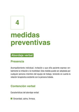 4
medidas
preventivas
Abordaje verbal

Presencia

Acompañamiento individual, invitación a que el/la paciente exprese ver-
balmente la irritación o la hostilidad. Esta medida puede ser adoptada por
cualquier persona miembro del equipo de trabajo, teniendo en cuenta la
relación terapéutica existente con la persona tratada.



Contención verbal

Características del abordaje verbal:

1   S
     inceridad, calma, firmeza.
 