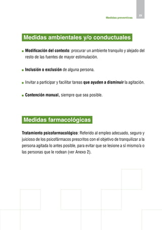 29
                                                     Medidas preventivas




 Medidas ambientales y/o conductuales

  M
   odificación del contexto: procurar un ambiente tranquilo y alejado del
  resto de las fuentes de mayor estimulación.

  I
  nclusión o exclusión de alguna persona.

  nvitar a participar y facilitar tareas que ayuden a disminuir la agitación.
  I

  C
   ontención manual, siempre que sea posible.




 Medidas farmacológicas

Tratamiento psicofarmacológico: Referido al empleo adecuado, seguro y
juicioso de los psicofármacos prescritos con el objetivo de tranquilizar a la
persona agitada lo antes posible, para evitar que se lesione a sí mismo/a o
las personas que le rodean (ver Anexo 2).
 