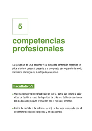 5
competencias
profesionales
La reducción de un/a paciente y su inmediata contención mecánica im-
plica a todo el personal presente y al que pueda ser requerido de modo
inmediato, al margen de la categoría profesional.




Facultativo/a

 O
  stenta la máxima responsabilidad en la CM, por lo que tendrá la capa-
 cidad de decidir en caso de disparidad de criterios, debiendo considerar
 las medidas alternativas propuestas por el resto del personal.

 I
 ndica la medida o la autoriza (o no), si ha sido instaurada por el
 enfermero/a en caso de urgencia y en su ausencia.
 