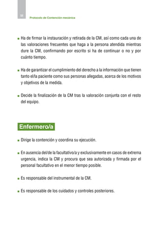 32
     Protocolo de Contención mecánica




H
 a de firmar la instauración y retirada de la CM, así como cada una de
las valoraciones frecuentes que haga a la persona atendida mientras
dure la CM, confirmando por escrito si ha de continuar o no y por
cuánto tiempo.

H
 a de garantizar el cumplimiento del derecho a la información que tienen
tanto el/la paciente como sus personas allegadas, acerca de los motivos
y objetivos de la medida.

D
 ecide la finalización de la CM tras la valoración conjunta con el resto
del equipo.




Enfermero/a

D
 irige la contención y coordina su ejecución.

E
 n ausencia del/de la facultativo/a y exclusivamente en casos de extrema
urgencia, indica la CM y procura que sea autorizada y firmada por el
personal facultativo en el menor tiempo posible.

E
 s responsable del instrumental de la CM.

E
 s responsable de los cuidados y controles posteriores.
 