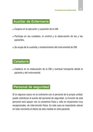 33
                                            Competencias profesionales




Auxiliar de Enfermería

 C
  oopera en la ejecución y supresión de la CM.

 P
  articipa en los cuidados, el control y la observación de los y las
 pacientes.

 S
  e ocupa de la custodia y mantenimiento del instrumental de CM.




Celador/a

 C
  olabora en la instauración de la CM y eventual transporte del/de la
 paciente y del instrumental.




Personal de seguridad

Si en algunos casos no es suficiente con el personal de la propia unidad,
puede solicitarse el auxilio del personal de seguridad. La función de este
personal será apoyar con su presencia física y sólo en situaciones muy
excepcionales, de intervención física. En este caso es importante valorar
en todo momento el efecto de esta medida en el/la paciente.
 