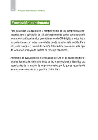 34
       Protocolo de Contención mecánica




Formación continuada

Para garantizar la adquisición y mantenimiento de las competencias ne-
cesarias para la aplicación de la CM se recomienda contar con un plan de
formación continuada en los procedimientos de CM dirigido a todos los y
las profesionales, en todas las unidades donde se aplica esta medida. Para
ello, cada Hospital o Unidad de Gestión Clínica debe contemplar este tipo
de formación, incluyendo talleres de reciclaje periódicos.

Asimismo, la evaluación de los episodios de CM en el equipo multipro-
fesional fomenta la mejora continua de las intervenciones e identifica las
necesidades de formación de los profesionales, por lo que se recomienda
incluir esta evaluación en la práctica clínica diaria.
 