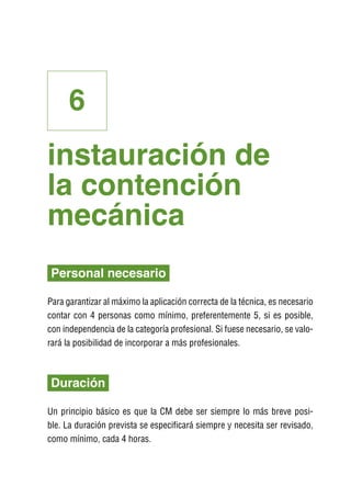 6
instauración de
la contención
mecánica
Personal necesario

Para garantizar al máximo la aplicación correcta de la técnica, es necesario
contar con 4 personas como mínimo, preferentemente 5, si es posible,
con independencia de la categoría profesional. Si fuese necesario, se valo-
rará la posibilidad de incorporar a más profesionales.



Duración

Un principio básico es que la CM debe ser siempre lo más breve posi-
ble. La duración prevista se especificará siempre y necesita ser revisado,
como mínimo, cada 4 horas.
 