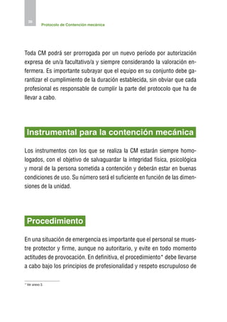 36
            Protocolo de Contención mecánica




Toda CM podrá ser prorrogada por un nuevo período por autorización
expresa de un/a facultativo/a y siempre considerando la valoración en-
fermera. Es importante subrayar que el equipo en su conjunto debe ga-
rantizar el cumplimiento de la duración establecida, sin obviar que cada
profesional es responsable de cumplir la parte del protocolo que ha de
llevar a cabo.




 Instrumental para la contención mecánica

Los instrumentos con los que se realiza la CM estarán siempre homo-
logados, con el objetivo de salvaguardar la integridad física, psicológica
y moral de la persona sometida a contención y deberán estar en buenas
condiciones de uso. Su número será el suficiente en función de las dimen-
siones de la unidad.




 Procedimiento

En una situación de emergencia es importante que el personal se mues-
tre protector y firme, aunque no autoritario, y evite en todo momento
actitudes de provocación. En definitiva, el procedimiento* debe llevarse
a cabo bajo los principios de profesionalidad y respeto escrupuloso de

* Ver anexo 3.
 
